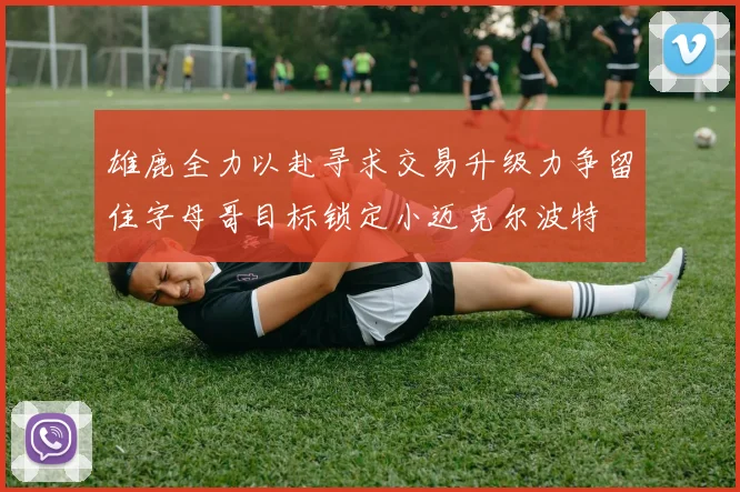 雄鹿全力以赴寻求交易升级力争留住字母哥目标锁定小迈克尔波特