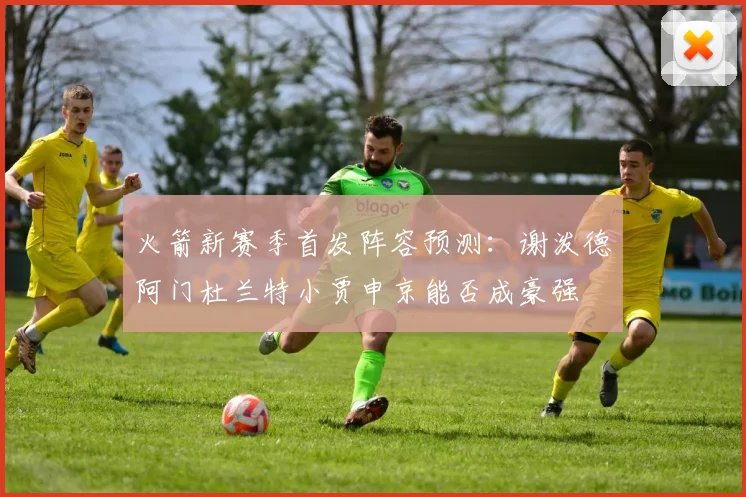 火箭新赛季首发阵容预测：谢泼德阿门杜兰特小贾申京能否成豪强