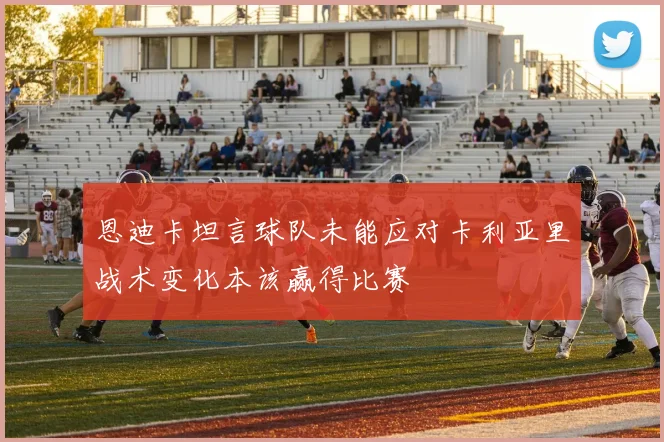 恩迪卡坦言球队未能应对卡利亚里战术变化本该赢得比赛