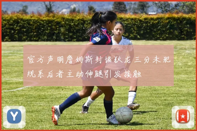 官方声明詹姆斯封堵狄龙三分未犯规系后者主动伸腿引发接触