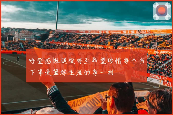 哈登感慨退役将至希望珍惜每个当下享受篮球生涯的每一刻
