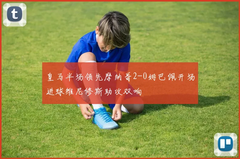 皇马半场领先摩纳哥2-0姆巴佩开场进球维尼修斯助攻双响