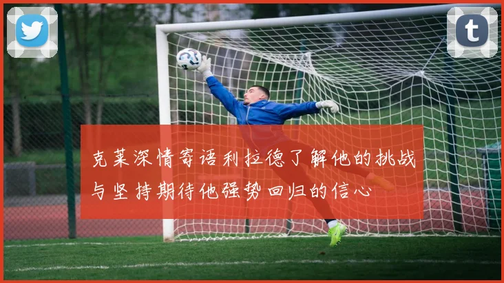 克莱深情寄语利拉德了解他的挑战与坚持期待他强势回归的信心