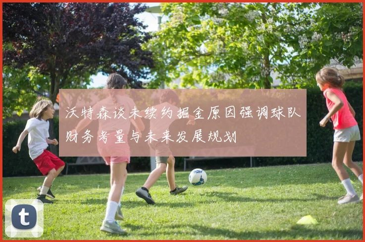 沃特森谈未续约掘金原因强调球队财务考量与未来发展规划