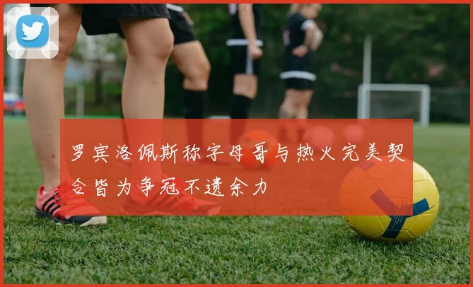 罗宾洛佩斯称字母哥与热火完美契合皆为争冠不遗余力
