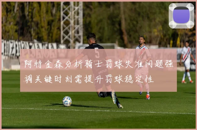 阿特金森分析骑士罚球失准问题强调关键时刻需提升罚球稳定性