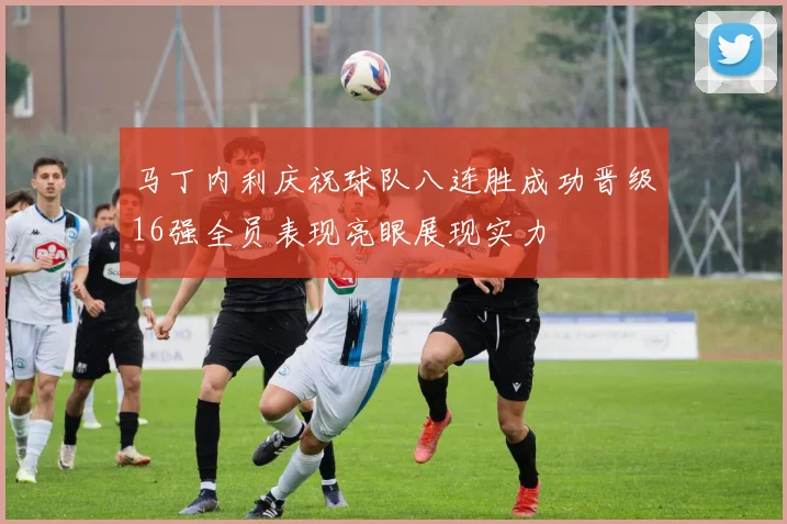 马丁内利庆祝球队八连胜成功晋级16强全员表现亮眼展现实力