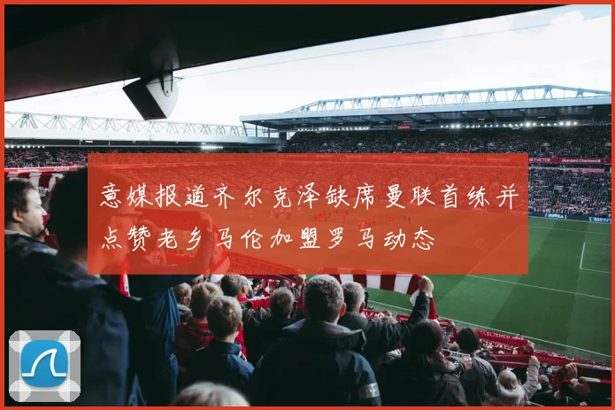 意媒报道齐尔克泽缺席曼联首练并点赞老乡马伦加盟罗马动态