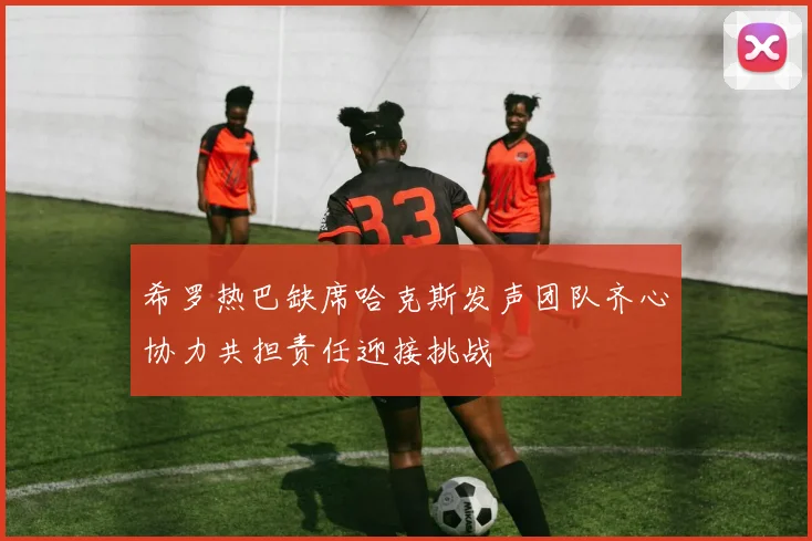 希罗热巴缺席哈克斯发声团队齐心协力共担责任迎接挑战