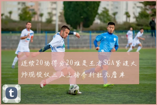 连续20场得分20谁是王者SGA紧追大帅现役仅三人上榜乔科杜无詹库