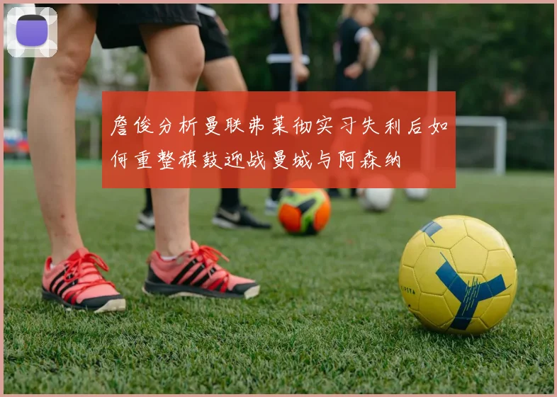 詹俊分析曼联弗莱彻实习失利后如何重整旗鼓迎战曼城与阿森纳