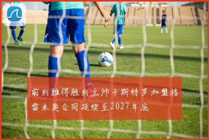 前利雅得胜利主帅卡斯特罗加盟格雷米奥合同延续至2027年底