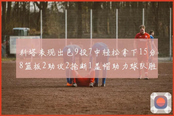 科塔表现出色9投7中轻松拿下15分8篮板2助攻2抢断1盖帽助力球队胜利