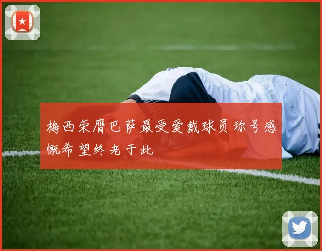 梅西荣膺巴萨最受爱戴球员称号感慨希望终老于此