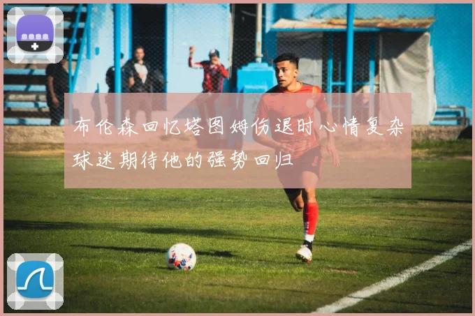 布伦森回忆塔图姆伤退时心情复杂球迷期待他的强势回归
