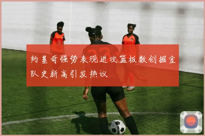 约基奇强势表现进攻篮板数创掘金队史新高引发热议