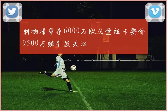 利物浦争夺6000万欧戈登纽卡要价9500万镑引发关注