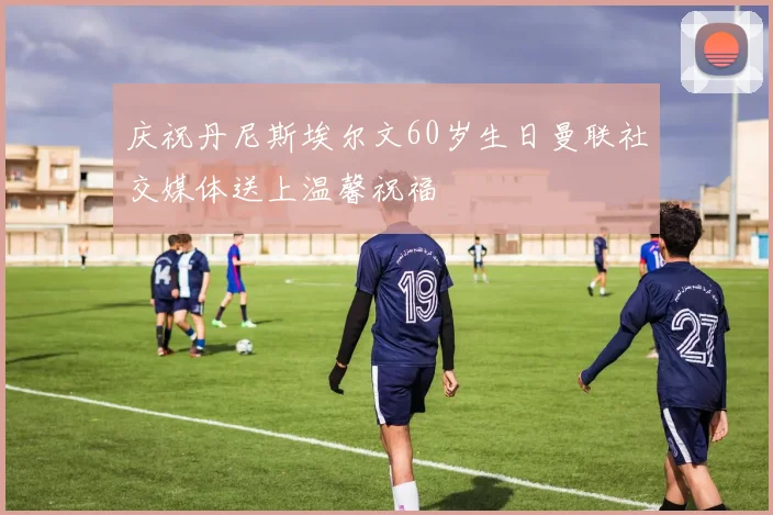庆祝丹尼斯埃尔文60岁生日曼联社交媒体送上温馨祝福