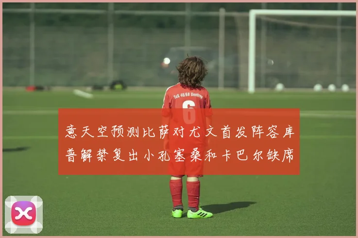 意天空预测比萨对尤文首发阵容库普解禁复出小孔塞桑和卡巴尔缺席