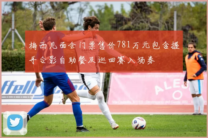 梅西见面会门票售价781万元包含握手合影自助餐及巡回赛入场券