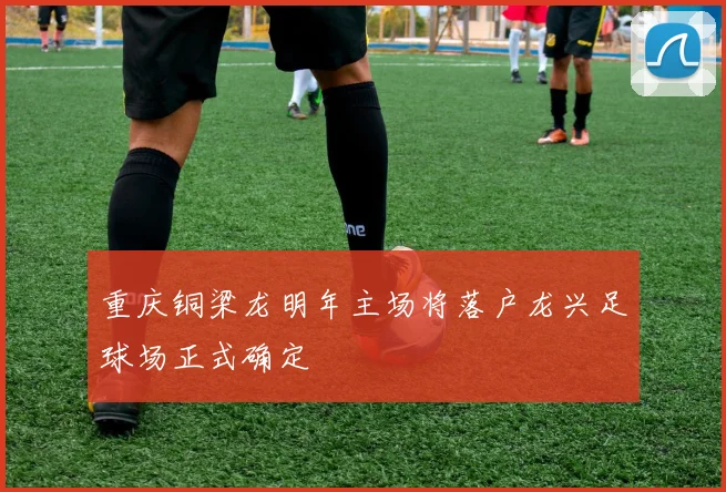 重庆铜梁龙明年主场将落户龙兴足球场正式确定