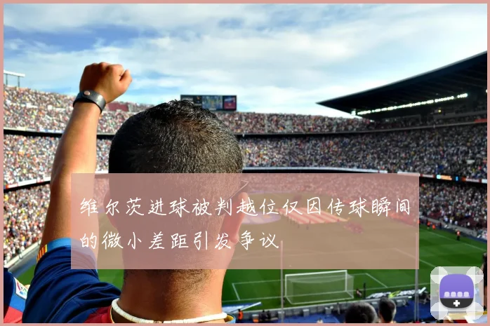 维尔茨进球被判越位仅因传球瞬间的微小差距引发争议