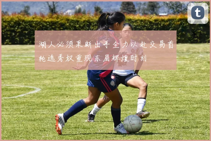 湖人必须果断出手全力以赴交易首轮选秀权重现东眉辉煌时刻