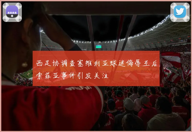 西足协调查塞维利亚球迷侮辱王后索菲亚事件引发关注