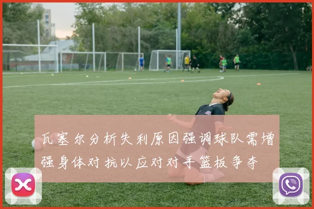 瓦塞尔分析失利原因强调球队需增强身体对抗以应对对手篮板争夺