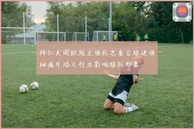 拜仁关闭欧冠主场死忠看台球迷领袖痛斥焰火行为影响球队形象