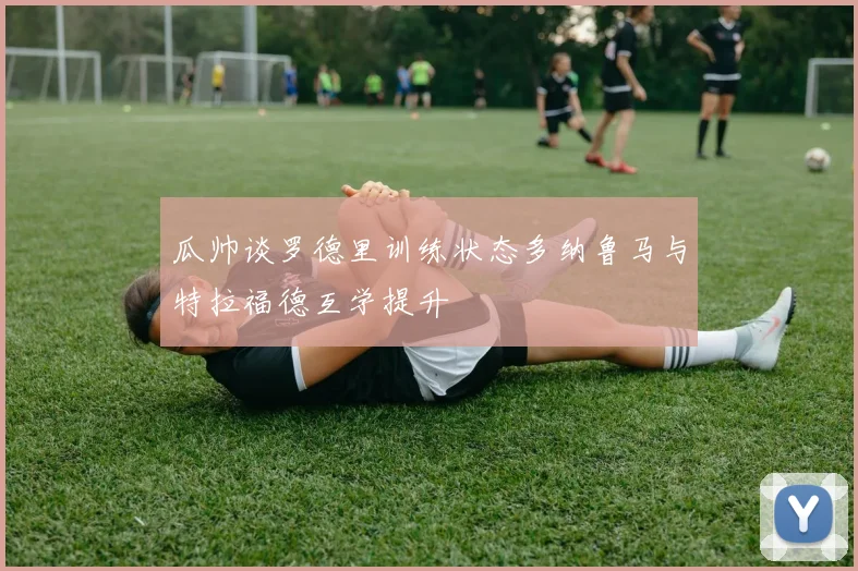 瓜帅谈罗德里训练状态多纳鲁马与特拉福德互学提升
