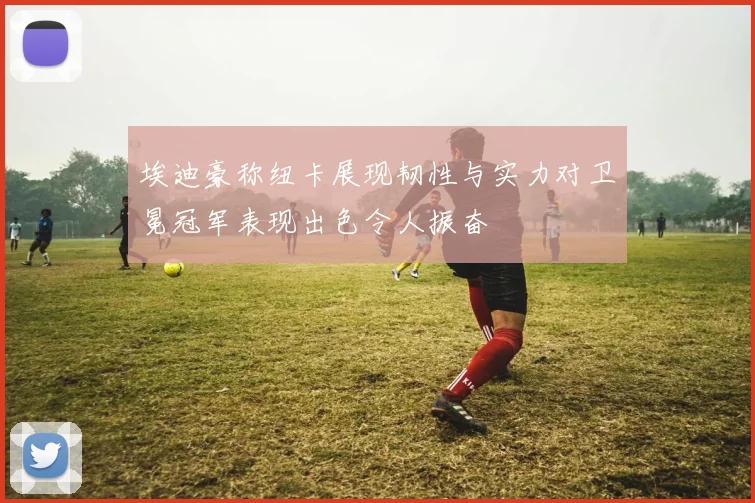 埃迪豪称纽卡展现韧性与实力对卫冕冠军表现出色令人振奋