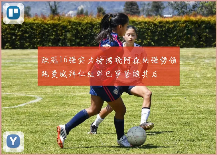欧冠16强实力榜揭晓阿森纳强势领跑曼城拜仁红军巴萨紧随其后