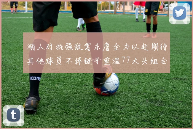 湖人对抗强敌需东詹全力以赴期待其他球员不掉链子重温77大头组合辉煌