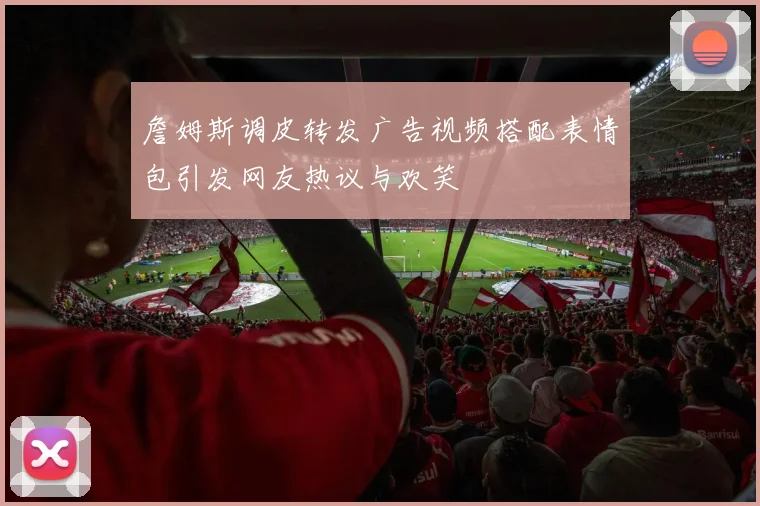 詹姆斯调皮转发广告视频搭配表情包引发网友热议与欢笑