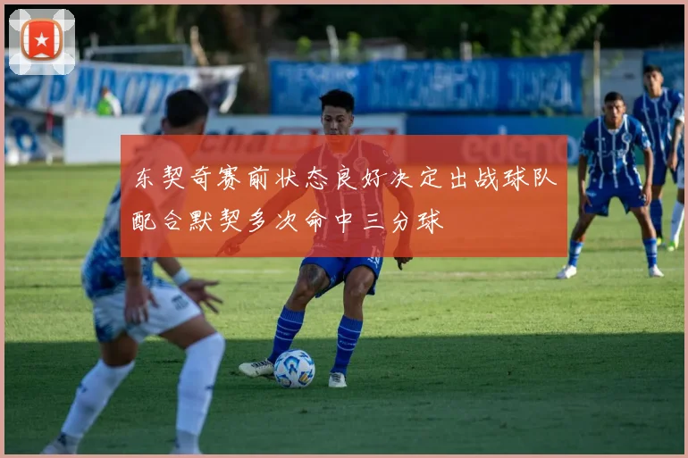 东契奇赛前状态良好决定出战球队配合默契多次命中三分球