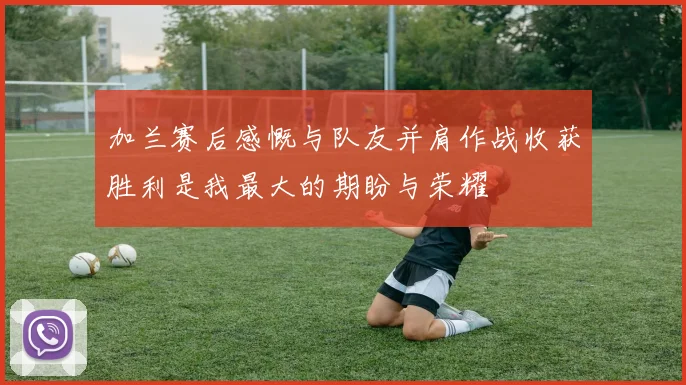 加兰赛后感慨与队友并肩作战收获胜利是我最大的期盼与荣耀