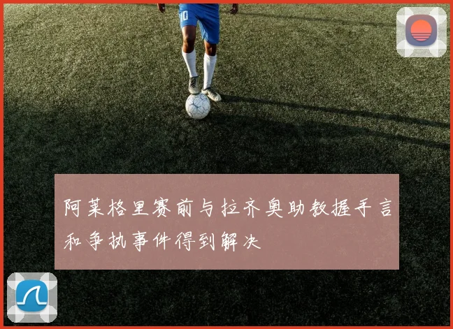 阿莱格里赛前与拉齐奥助教握手言和争执事件得到解决