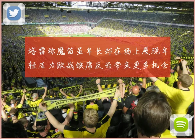 塔雷称魔笛虽年长却在场上展现年轻活力欧战缺席反而带来更多机会