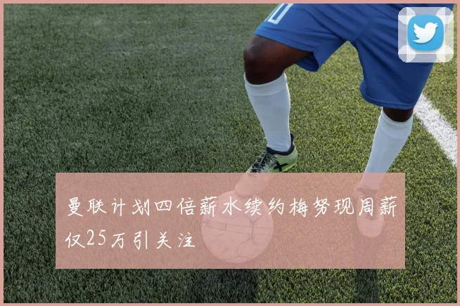 曼联计划四倍薪水续约梅努现周薪仅25万引关注
