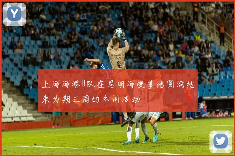 上海海港B队在昆明海埂基地圆满结束为期三周的冬训活动