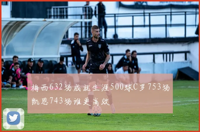梅西632场成就生涯500球C罗753场凯恩743场谁更高效