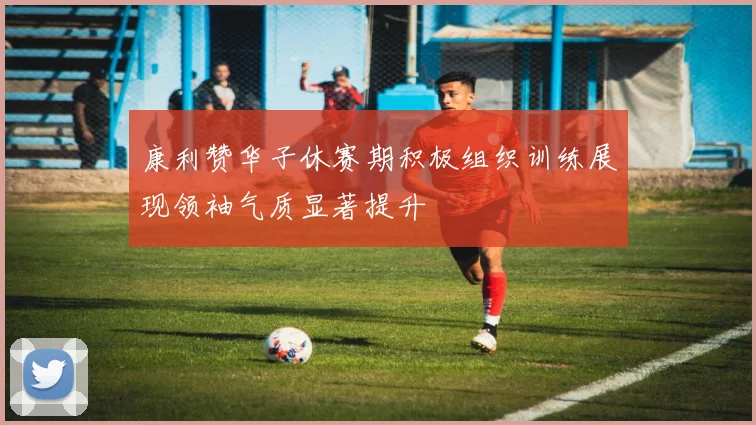 康利赞华子休赛期积极组织训练展现领袖气质显著提升
