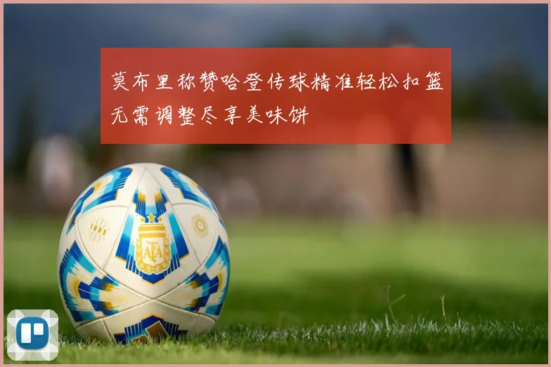 莫布里称赞哈登传球精准轻松扣篮无需调整尽享美味饼