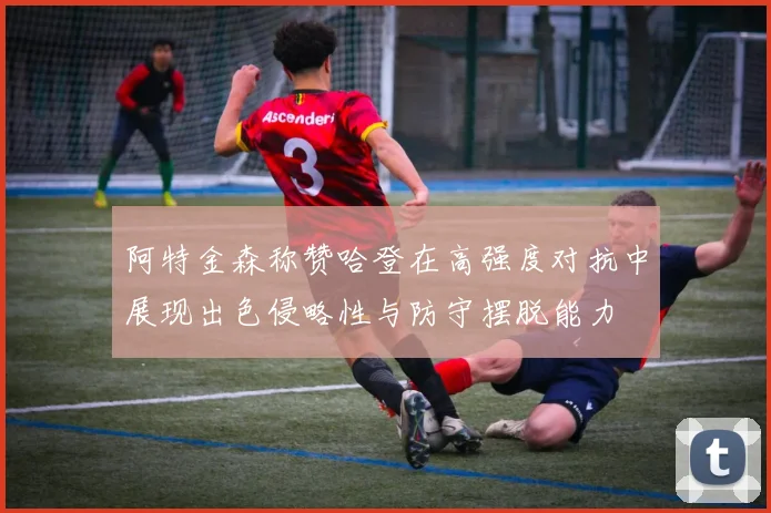 阿特金森称赞哈登在高强度对抗中展现出色侵略性与防守摆脱能力