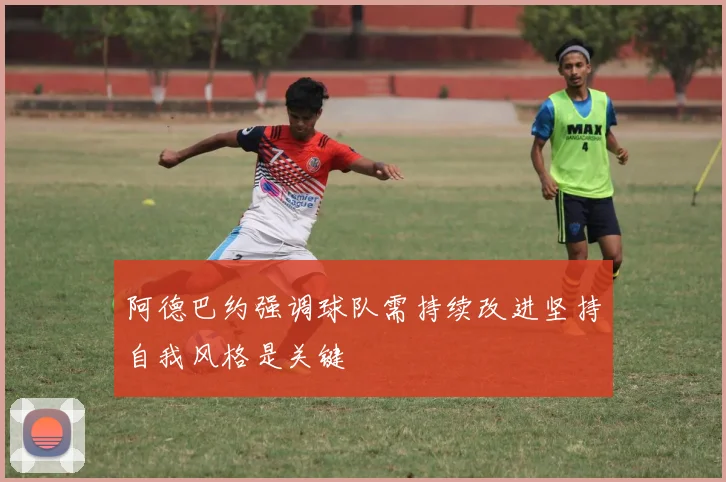 阿德巴约强调球队需持续改进坚持自我风格是关键