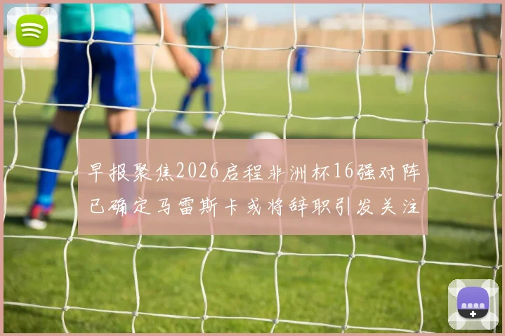 早报聚焦2026启程非洲杯16强对阵已确定马雷斯卡或将辞职引发关注