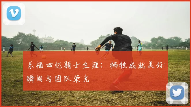 乐福回忆骑士生涯：牺牲成就美好瞬间与团队荣光
