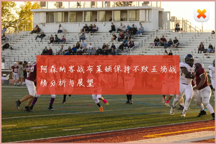 阿森纳客战布莱顿保持不败五场战绩分析与展望