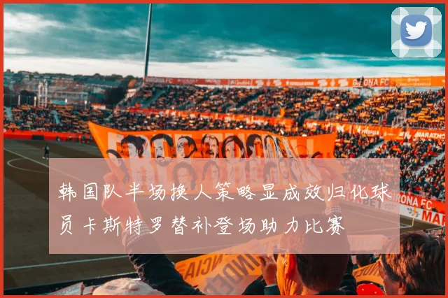韩国队半场换人策略显成效归化球员卡斯特罗替补登场助力比赛
